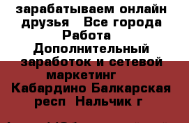 зарабатываем онлайн друзья - Все города Работа » Дополнительный заработок и сетевой маркетинг   . Кабардино-Балкарская респ.,Нальчик г.